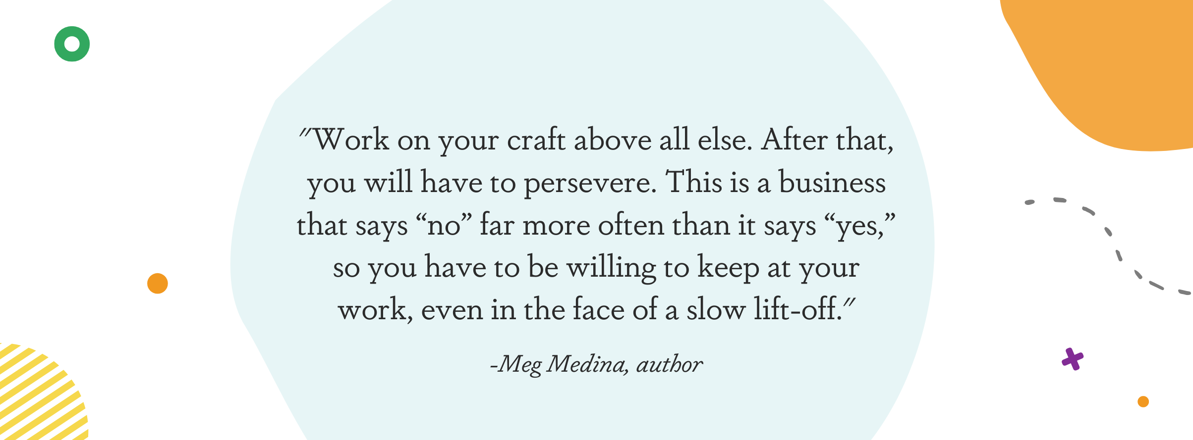 Image displaying a quote from Meg Medina: "Work on your craft above all else. After that, you will have to persevere. This is a business that says “no” far more often than it says “yes,” so you have to be willing to keep at your work, even in the face of a slow lift-off."